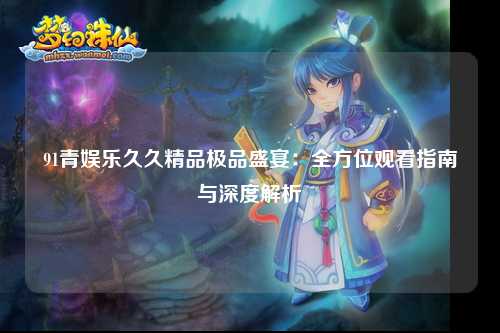 91青娱乐久久精品极品盛宴：全方位观看指南与深度解析
