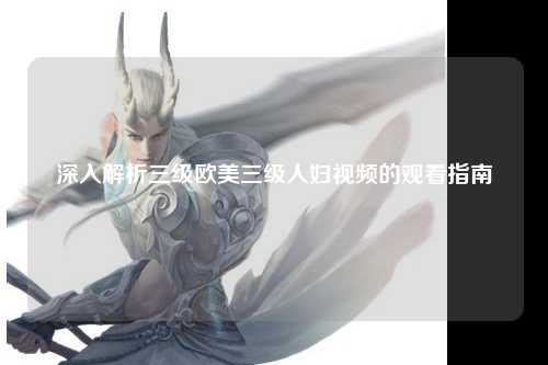 深入解析三级欧美三级人妇视频的观看指南