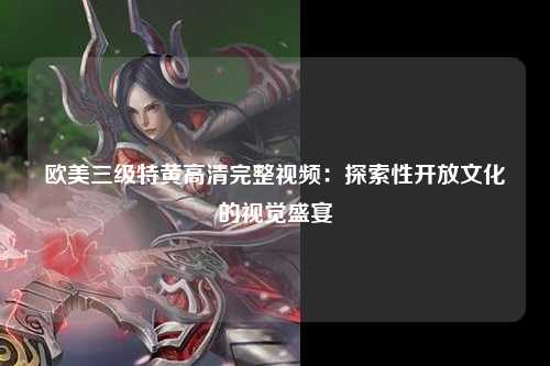 欧美三级特黄高清完整视频：探索性开放文化的视觉盛宴
