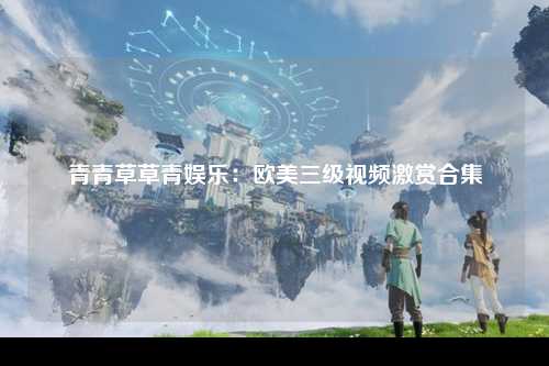 青青草草青娱乐：欧美三级视频激赏合集