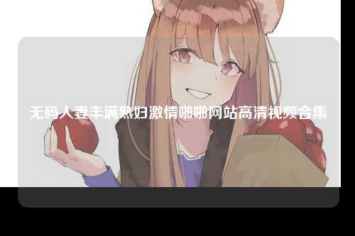无码人妻丰满熟妇激情啪啪网站高清视频合集