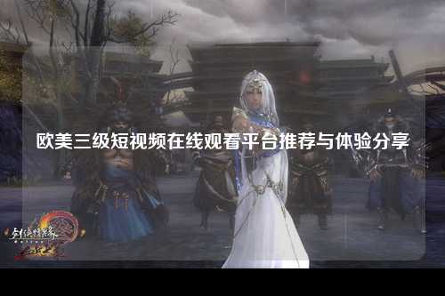 欧美三级短视频在线观看平台推荐与体验分享