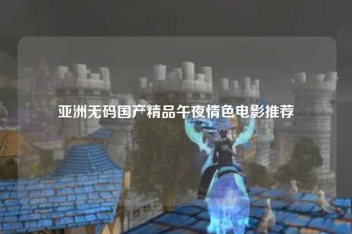 亚洲无码国产精品午夜情色电影推荐