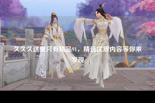 久久久这里只有精品91，精选优质内容等你来发现