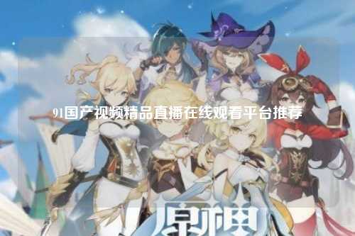 91国产视频精品直播在线观看平台推荐