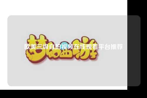 欧美三级自拍视频在线观看平台推荐