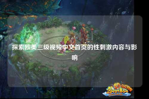 探索欧美三级视频中文首页的性刺激内容与影响