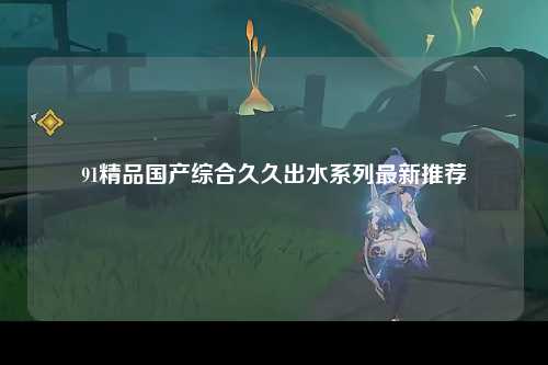 91精品国产综合久久出水系列最新推荐