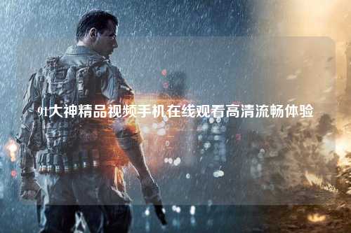 91大神精品视频手机在线观看高清流畅体验