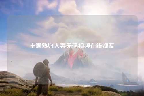 丰满熟妇人妻无码视频在线观看