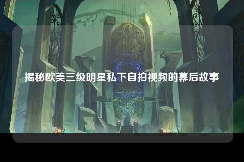 揭秘欧美三级明星私下自拍视频的幕后故事