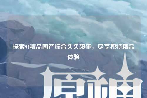 探索91精品国产综合久久超碰，尽享独特精品体验