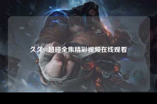 久久91超碰全集精彩视频在线观看