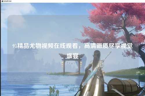 91精品尤物视频在线观看，高清画质尽享视觉盛宴