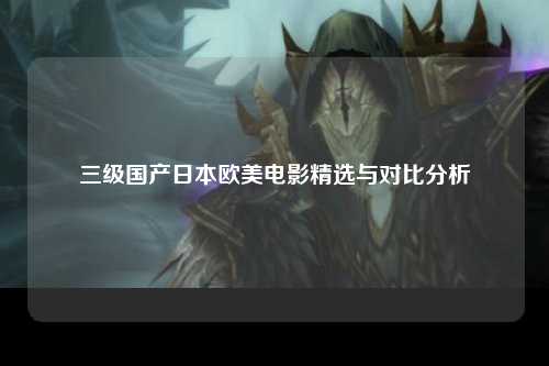 三级国产日本欧美电影精选与对比分析