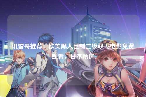 讯雷哥推荐：欧美黑人巨制三级双飞电影免费观看，日本精选
