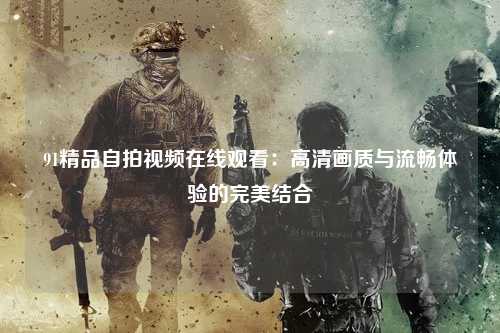 91精品自拍视频在线观看：高清画质与流畅体验的完美结合