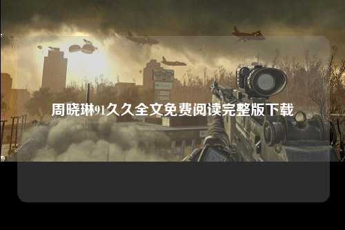 周晓琳91久久全文免费阅读完整版下载