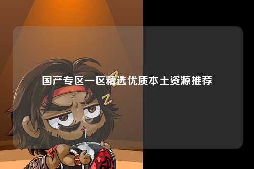 国产专区一区精选优质本土资源推荐