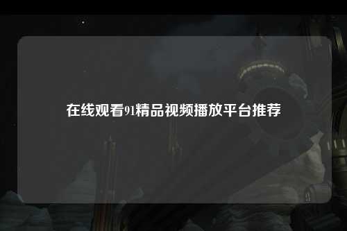 在线观看91精品视频播放平台推荐