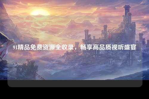 91精品免费资源全收录，畅享高品质视听盛宴