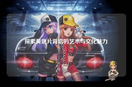 探索黄色片背后的艺术与文化魅力