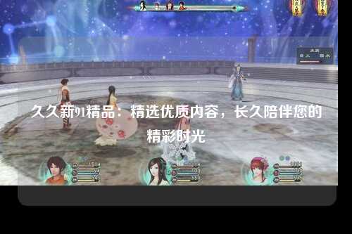 久久新91精品：精选优质内容，长久陪伴您的精彩时光
