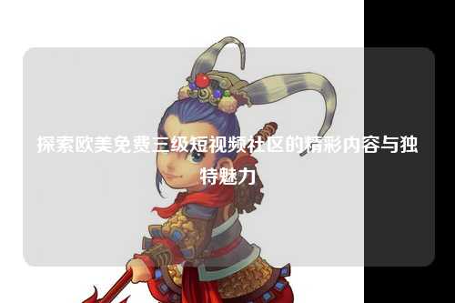 探索欧美免费三级短视频社区的精彩内容与独特魅力