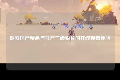 探索国产精品与日产三级影片的在线观看体验