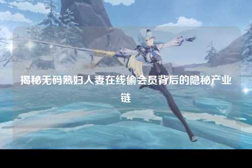 揭秘无码熟妇人妻在线偷会员背后的隐秘产业链