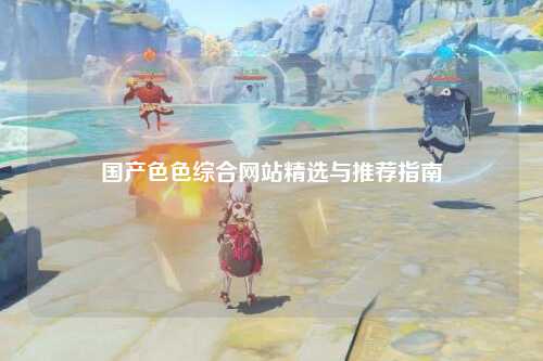 国产色色综合网站精选与推荐指南