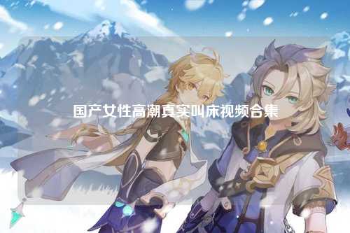国产女性高潮真实叫床视频合集