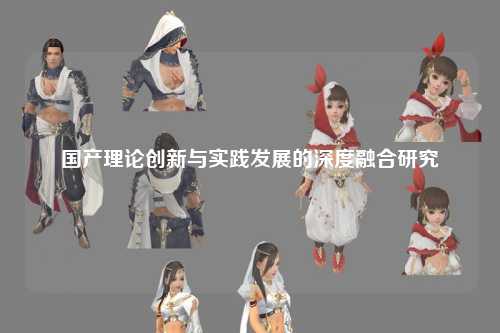 国产理论创新与实践发展的深度融合研究