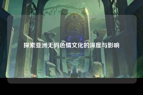 探索亚洲无码色情文化的深度与影响