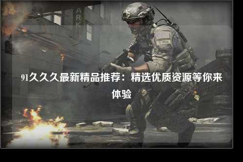 91久久久最新精品推荐：精选优质资源等你来体验