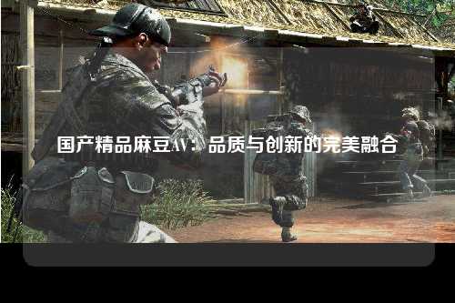 国产精品麻豆AV：品质与创新的完美融合