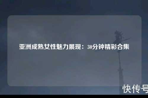 亚洲成熟女性魅力展现：30分钟精彩合集