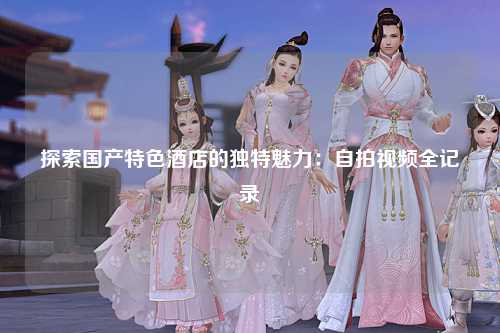 探索国产特色酒店的独特魅力：自拍视频全记录