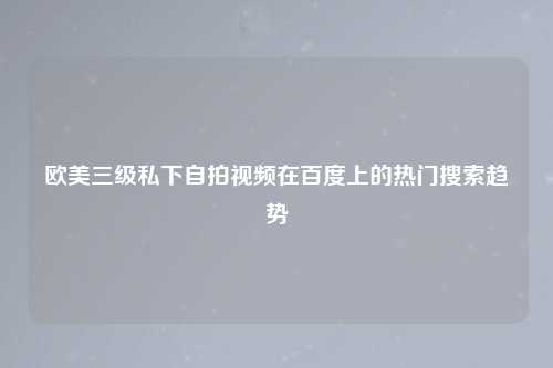 欧美三级私下自拍视频在百度上的热门搜索趋势