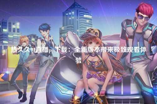 热久久91直播pp下载：全新版本带来极致观看体验
