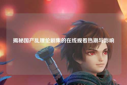 揭秘国产乱理伦剧集的在线观看热潮与影响