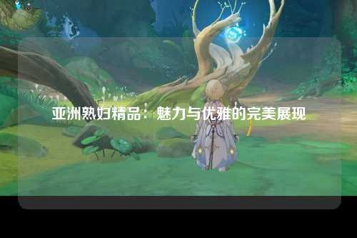亚洲熟妇精品：魅力与优雅的完美展现