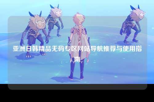 亚洲日韩精品无码专区网站导航推荐与使用指南