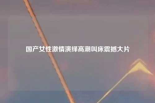 国产女性激情演绎高潮叫床震撼大片