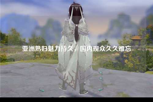 亚洲熟妇魅力持久，国内观众久久难忘