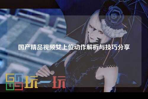 国产精品视频女上位动作解析与技巧分享