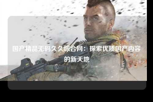 国产精品无码久久综合网：探索优质国产内容的新天地