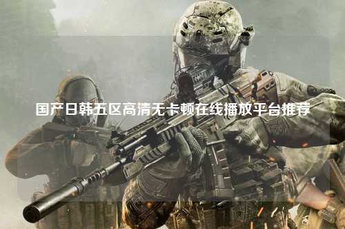 国产日韩五区高清无卡顿在线播放平台推荐