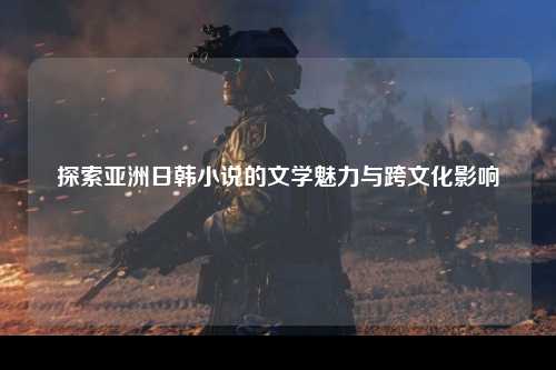 探索亚洲日韩小说的文学魅力与跨文化影响