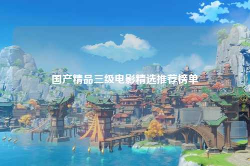 国产精品三级电影精选推荐榜单